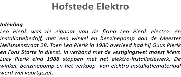 Hofstede Elektro   Inleiding Leo Pierik was de eignaar van de firma Leo Pierik electro- en Installatiebedrijf, met een winkel en benzinepomp aan de Meester Nelisssenstraat 28. Toen Leo Pierik in 1980 overleed had hij Guus Pierik en Fons Starte in dienst. In verband met de vestigingswet moest Mevr. Lucy Pierik eind 1988 stoppen met het elektro-installatiewerk. De winkel, benzinepomp en het verkoop  van elektro installatiemateriaal werd wel voortgezet.