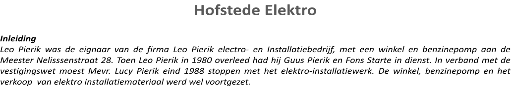 Hofstede Elektro   Inleiding Leo Pierik was de eignaar van de firma Leo Pierik electro- en Installatiebedrijf, met een winkel en benzinepomp aan de Meester Nelisssenstraat 28. Toen Leo Pierik in 1980 overleed had hij Guus Pierik en Fons Starte in dienst. In verband met de vestigingswet moest Mevr. Lucy Pierik eind 1988 stoppen met het elektro-installatiewerk. De winkel, benzinepomp en het verkoop  van elektro installatiemateriaal werd wel voortgezet.