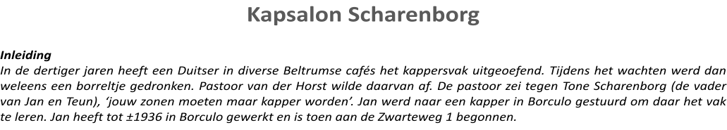 Kapsalon Scharenborg   Inleiding In de dertiger jaren heeft een Duitser in diverse Beltrumse cafés het kappersvak uitgeoefend. Tijdens het wachten werd dan weleens een borreltje gedronken. Pastoor van der Horst wilde daarvan af. De pastoor zei tegen Tone Scharenborg (de vader van Jan en Teun), ‘jouw zonen moeten maar kapper worden’. Jan werd naar een kapper in Borculo gestuurd om daar het vak te leren. Jan heeft tot ±1936 in Borculo gewerkt en is toen aan de Zwarteweg 1 begonnen.