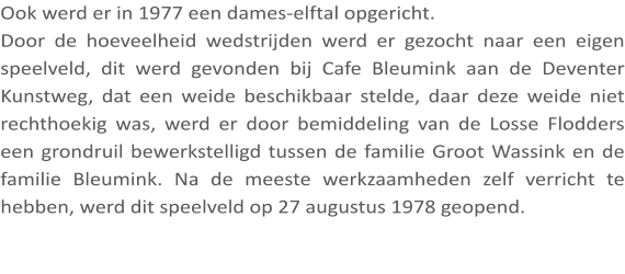 Ook werd er in 1977 een dames-elftal opgericht. Door de hoeveelheid wedstrijden werd er gezocht naar een eigen speelveld, dit werd gevonden bij Cafe Bleumink aan de Deventer Kunstweg, dat een weide beschikbaar stelde, daar deze weide niet rechthoekig was, werd er door bemiddeling van de Losse Flodders een grondruil bewerkstelligd tussen de familie Groot Wassink en de familie Bleumink. Na de meeste werkzaamheden zelf verricht te hebben, werd dit speelveld op 27 augustus 1978 geopend.
