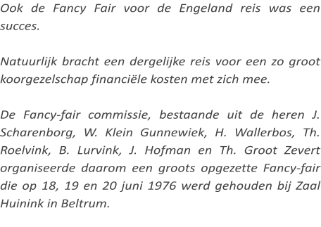 Ook de Fancy Fair voor de Engeland reis was een succes.  Natuurlijk bracht een dergelijke reis voor een zo groot koorgezelschap financiële kosten met zich mee.  De Fancy-fair commissie, bestaande uit de heren J. Scharenborg, W. Klein Gunnewiek, H. Wallerbos, Th. Roelvink, B. Lurvink, J. Hofman en Th. Groot Zevert organiseerde daarom een groots opgezette Fancy-fair die op 18, 19 en 20 juni 1976 werd gehouden bij Zaal Huinink in Beltrum.