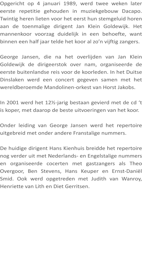 Opgericht op 4 januari 1989, werd twee weken later eerste repetitie gehouden in muziekgebouw Dacapo. Twintig heren lieten voor het eerst hun stemgeluid horen aan de toenmalige dirigent Jan Klein Goldewijk. Het mannenkoor voorzag duidelijk in een behoefte, want binnen een half jaar telde het koor al zo’n vijftig zangers.  George Jansen, die na het overlijden van Jan Klein Goldewijk de dirigeerstok over nam, organiseerde de eerste buitenlandse reis voor de koorleden. In het Duitse Dinslaken werd een concert gegeven samen met het wereldberoemde Mandolinen-orkest van Horst Jakobs.  In 2001 werd het 12½-jarig bestaan gevierd met de cd ‘t is koper, met daarop de beste uitvoeringen van het koor.  Onder leiding van George Jansen werd het repertoire uitgebreid met onder andere Franstalige nummers.  De huidige dirigent Hans Kienhuis breidde het repertoire nog verder uit met Nederlands- en Engelstalige nummers en organiseerde cocerten met gastzangers als Theo Overgoor, Ben Stevens, Hans Keuper en Ernst-Daniël Smid. Ook werd opgetreden met Judith van Wanroy, Henriette van Lith en Diet Gerritsen.