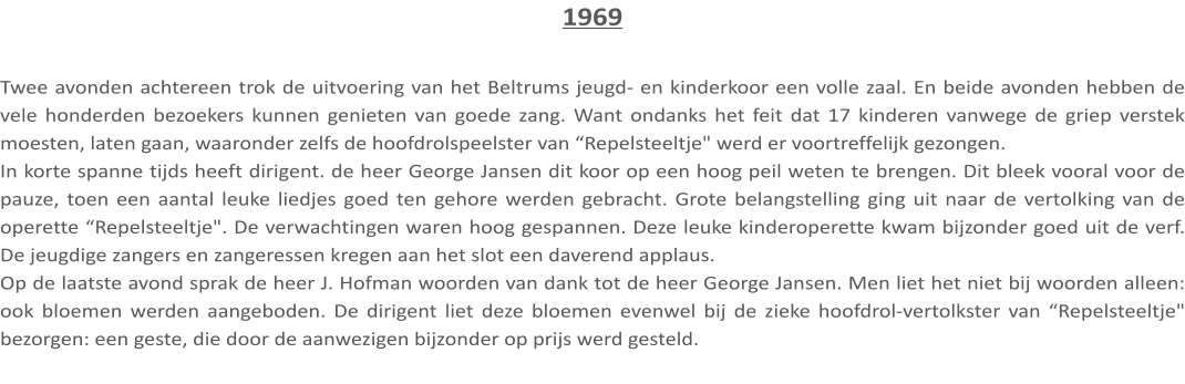 1969  Twee avonden achtereen trok de uitvoering van het Beltrums jeugd- en kinderkoor een volle zaal. En beide avonden hebben de vele honderden bezoekers kunnen genieten van goede zang. Want ondanks het feit dat 17 kinderen vanwege de griep verstek moesten, laten gaan, waaronder zelfs de hoofdrolspeelster van “Repelsteeltje" werd er voortreffelijk gezongen. In korte spanne tijds heeft dirigent. de heer George Jansen dit koor op een hoog peil weten te brengen. Dit bleek vooral voor de pauze, toen een aantal leuke liedjes goed ten gehore werden gebracht. Grote belangstelling ging uit naar de vertolking van de operette “Repelsteeltje". De verwachtingen waren hoog gespannen. Deze leuke kinderoperette kwam bijzonder goed uit de verf. De jeugdige zangers en zangeressen kregen aan het slot een daverend applaus. Op de laatste avond sprak de heer J. Hofman woorden van dank tot de heer George Jansen. Men liet het niet bij woorden alleen: ook bloemen werden aangeboden. De dirigent liet deze bloemen evenwel bij de zieke hoofdrol-vertolkster van “Repelsteeltje" bezorgen: een geste, die door de aanwezigen bijzonder op prijs werd gesteld.