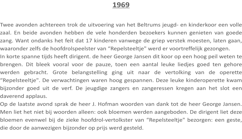 1969  Twee avonden achtereen trok de uitvoering van het Beltrums jeugd- en kinderkoor een volle zaal. En beide avonden hebben de vele honderden bezoekers kunnen genieten van goede zang. Want ondanks het feit dat 17 kinderen vanwege de griep verstek moesten, laten gaan, waaronder zelfs de hoofdrolspeelster van “Repelsteeltje" werd er voortreffelijk gezongen. In korte spanne tijds heeft dirigent. de heer George Jansen dit koor op een hoog peil weten te brengen. Dit bleek vooral voor de pauze, toen een aantal leuke liedjes goed ten gehore werden gebracht. Grote belangstelling ging uit naar de vertolking van de operette “Repelsteeltje". De verwachtingen waren hoog gespannen. Deze leuke kinderoperette kwam bijzonder goed uit de verf. De jeugdige zangers en zangeressen kregen aan het slot een daverend applaus. Op de laatste avond sprak de heer J. Hofman woorden van dank tot de heer George Jansen. Men liet het niet bij woorden alleen: ook bloemen werden aangeboden. De dirigent liet deze bloemen evenwel bij de zieke hoofdrol-vertolkster van “Repelsteeltje" bezorgen: een geste, die door de aanwezigen bijzonder op prijs werd gesteld.