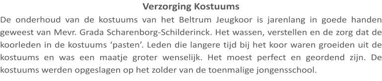 Verzorging Kostuums De onderhoud van de kostuums van het Beltrum Jeugkoor is jarenlang in goede handen geweest van Mevr. Grada Scharenborg-Schilderinck. Het wassen, verstellen en de zorg dat de koorleden in de kostuums ‘pasten’. Leden die langere tijd bij het koor waren groeiden uit de kostuums en was een maatje groter wenselijk. Het moest perfect en geordend zijn. De kostuums werden opgeslagen op het zolder van de toenmalige jongensschool.
