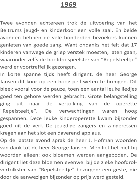 1969  Twee avonden achtereen trok de uitvoering van het Beltrums jeugd- en kinderkoor een volle zaal. En beide avonden hebben de vele honderden bezoekers kunnen genieten van goede zang. Want ondanks het feit dat 17 kinderen vanwege de griep verstek moesten, laten gaan, waaronder zelfs de hoofdrolspeelster van “Repelsteeltje" werd er voortreffelijk gezongen. In korte spanne tijds heeft dirigent. de heer George Jansen dit koor op een hoog peil weten te brengen. Dit bleek vooral voor de pauze, toen een aantal leuke liedjes goed ten gehore werden gebracht. Grote belangstelling ging uit naar de vertolking van de operette “Repelsteeltje". De verwachtingen waren hoog gespannen. Deze leuke kinderoperette kwam bijzonder goed uit de verf. De jeugdige zangers en zangeressen kregen aan het slot een daverend applaus. Op de laatste avond sprak de heer J. Hofman woorden van dank tot de heer George Jansen. Men liet het niet bij woorden alleen: ook bloemen werden aangeboden. De dirigent liet deze bloemen evenwel bij de zieke hoofdrol-vertolkster van “Repelsteeltje" bezorgen: een geste, die door de aanwezigen bijzonder op prijs werd gesteld.