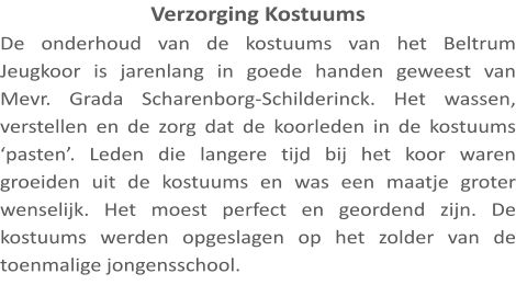 Verzorging Kostuums De onderhoud van de kostuums van het Beltrum Jeugkoor is jarenlang in goede handen geweest van Mevr. Grada Scharenborg-Schilderinck. Het wassen, verstellen en de zorg dat de koorleden in de kostuums ‘pasten’. Leden die langere tijd bij het koor waren groeiden uit de kostuums en was een maatje groter wenselijk. Het moest perfect en geordend zijn. De kostuums werden opgeslagen op het zolder van de toenmalige jongensschool.