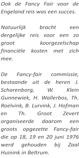 Ook de Fancy Fair voor de Engeland reis was een succes.  Natuurlijk bracht een dergelijke reis voor een zo groot koorgezelschap financiële kosten met zich mee.  De Fancy-fair commissie, bestaande uit de heren J. Scharenborg, W. Klein Gunnewiek, H. Wallerbos, Th. Roelvink, B. Lurvink, J. Hofman en Th. Groot Zevert organiseerde daarom een groots opgezette Fancy-fair die op 18, 19 en 20 juni 1976 werd gehouden bij Zaal Huinink in Beltrum.