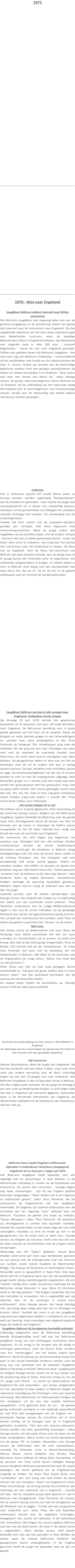 1975     1976 - Reis naar Engeland  Jeugdkoor Beltrum oefent intensief voor Britse concertreis Het Beltrums Jeugdkoor met negentig leden een van de grootste jeugdkoren in de Achterhoek oefent de laatste tijd intensief voor de concertreis naar Engeland. Op het uitgebreide repertoire van het koor staan uiteraard nogal wat Nederlandse nummers, want de jeugdige Beltrummers willen in Engeland bewijzen, dat Nederland een zingende natie is. Met 100 man - inclusief begeleiders - wordt de reis naar Engeland gemaakt. Vijftien jaar geleden kwam het Beltrums Jeugdkoor - het was toen nog het Beltrums Kinderkoor - schoorvoetend uit de startblokken. Het hoofd van de Lebuinusschool de heer G. Jansen, bracht op verzoek van de toenmalige Beltrumse pastoor Smit een groepje schoolkinderen bij elkaar om enkele kerstliedjes in te studeren. "Daar kwam wat later een simpel Ave Maria bij", aldus George Jansen. De groep, waarmee begonnen werd, bestond uit 12 kinderen. Na de uitbreiding van het repertoire steeg het ledental snel. Er werd begonnen met meerstemmige missen, terwijl voor de afwisseling ook enkele walsen van Strauss werden gezongen. Collectes Om in financieel opzicht het hoofd boven water te kunnen houden, werden regelmatig "klompcollectes" aan de kerkdeuren gehouden. Later startte de jeugd met oud-papieracties en er kwam een volwaardig bestuur, waardoor uit de gemeentekas van Eibergen een jaarlijkse subsidie verkregen kon worden. Ter versteviging van de onderlinge band maakte het koor samen met de oudpapier-ophalers jaarlijks een uitstapje. Ook werd begonnen met uitwisselingsconcerten. Maar de jeugd raakte wat uitgekeken op de jaarlijkse tripjes. Om de oudere meisjes - het koor telt ook al enkele getrouwde dames - onder de leden eens extra te trakteren, viel vorig jaar het besluit een concertreis naar het buitenland te maken. De keus viel op Engeland. Toen de fancy fair-commissie van Beltrum van deze plannen hoorde, was de ploeg maar al te graag bereid een financiële actie te organiseren om voldoende reisgeld bijeen te krijgen. Al enkele weken is men in Beltrum druk bezig met het voorbereiden van deze fancy fair, die op 17, 18 en 19 juni in de geheel verbouwde zaal van Huinink zal worden gehouden.  Jeugdkoor Beltrum vertrok in alle vroegte naar Engeland. Vlekkeloze eerste etappe Op dinsdag 29 juni 1976 vertrok het gezelschap bestaande uit 97 personen, het koor zelf telde 89 leden, naar Engeland. De Beltrumse bevolking was in grote getale gekomen om het koor uit te zwaaien. Naast de dirigent en vaste pianiste gingen er een reservedirigent en -pianiste mee, twee verpleegsters en dhr. Theo Temmink als fotograaf. Dhr. Hindeloopen ging mee als reisleider. De reis ging per bus naar Vlissingen van waar men met de veerboot de oversteek maakte naar Sheerness. De tocht werd daarna voortgezet naar New Malden. De gastgezinnen deden er alles aan om het de koorleden naar de zin te maken. Het was in menig opzicht wennen. De taal, breakfest met cornflakes, bacon en eggs. De bezienswaardigheden van de City of Londen werden te voet en met de ondergrondse afgelegd. Veel koorleden gingen nu 's avonds juist wel vroeg naar bed, omdat een goed gesprek met hun gastouders maar niet op gang wilde komen. Het meest gebezigde woord was dan ook, Yes, Yes, Yes. Daar er toen nog geen mobieltjes waren konden ongeruste ouders 's avonds dhr. Theo Groot Zevert bellen voor informatie. ,,De eerste etappe zit er op”. Dit hebben wij er al goed afgebracht. Deze opmerking uit de mond van George Jansen, dirigent van het Beltrumse Jeugdkoor, typeert duidelijk de blijdschap over de goede start, toen dinsdagavond vanuit de bussen van Bax uit Groenlo aan de haven in Vlissingen de koffers waren overgeladen en het 90 leden tellende koor veilig aan boord was voor de overtocht naar Engeland. De concertreis van acht dagen was begonnen. De aanloop naar Vlissingen had een vlot verloop. Zonder mankementen werden de eerste tweehonderd kilometers overbrugd. De kerktoren in Beltrum sloeg dinsdagmorgen half vijf, toen de bussen koers zetten in de richting Vlissingen. Aan het instappen was een zenuwachtig half uurtje vooraf gegaan. Vaders en moeders hielpen met koffers te sjouwen en gaven hun kinderen nog een allerlaatste instructie: "Goed oppassen -luisteren naar de leidsters en bi'j den trop blieven”. Vele kinderen leken op makke lammeren. Verschillende hadden vanwege de spanning nauwelijks geslapen. Wekkers liepen veel te vroeg af. Iedereen was vlot op tijd. De jeugd luisterde prompt naar de laatste aanwijzingen van George Jansen, die ondanks het vroege uur al regelmatig het zweet van zijn voorhoofd moest poetsen. Theo Temmink, onderwijzer aan de Ludger-Willibrordschool legde in alle rust de eerste indrukken op de gevoelige filmband vast. Hij liet zijn (geluids)camera ijverig snorren. Het zal best een interessante film worden, want Theo zit tijdens de gehele concertreis het "nieuws" op de hielen. Niet mee. Eén meisje mocht op doktersadvies niet mee. Maar de tienjarige José Elshof presteerde het wel om haar vriendjes en vriendinnetjes uit te wuiven. Zij hield zich kranig. Wat had ze die tocht graag meegemaakt. Silvia te Brinke (10) hoorde wel tot de uitverkorenen. Zij helpt haar broertjes wel eens met de bezorging van De Gelderlander in Beltrum. Dat deed bij de promotor van de Engelandreis de vraag reizen: "Sylvia, hoe moet dat nu met de krant ?" Maar Sylvia was niet uit haar lood geslagen. Gevat antwoordde zij: "Dat geet wal good. Anders möj 'm moar komen halen". Het zijn uitsluitend koorleden, die de sprong over de Noordzee maken. De oudste leden treden als teamleiders op. George Jansen heeft de taken goed verdeeld.  Hierboven de aankondiging van het concert in New Malden in Engeland. De opbrengst van het concert kwam ten goede aan het Centrum voor mensen met een geestelijke beperking.  Vijf concerten Pastoor Brummelhuis deed de jeugd ook uitgeleide. Hij had de overtocht ook wel willen maken, maar voor hem staat een andere verrassing voor de deur: maandag begint hij aan een 25-daagse reis naar Indonesië. Het Beltrums Jeugdkoor is dan al lang weer terug in Beltrum. Als alles volgens plan verloopt, zet de jeugd op dinsdag 6 juli weer voet op Nederlandse bodem. In acht dagen tijds zijn dan in Engeland vijf concerten gegeven, waaronder twee in de beroemde kathedralen van Engeland: de Westminster Cathedral en de kathedraal van Canterbury. Het kan niet op.    Beltrums koor maakt Engelsen enthousiast. Optreden in kathedraal Canterbury hoogtepunt Engeland reis in eind juni / begin juli 1976 Het Beltrums Jeugdkoor heeft bijzonder veel eer ingelegd met de uitvoeringen in New Malden, in de Westminster Cathedral in Londen en de kathedraal van Canterbury. De eerste drie concerten - zondag volgen nog twee uitvoeringen - zijn bij het Engelse publiek bijzonder aangeslagen. "Maar zelden heb ik de Engelsen zo enthousiast gezien", aldus Theo Temmink, die als cameraman de Engeland-reis van het Jeugdkoor meemaakt. De Engelsen zijn laaiend enthousiast over de prestaties van het negentig "man" tellende koor uit Beltrum. Trouwens de gehele reis loopt op rolletjes. "Gauw afkloppen", aldus Theo Temmink. De aankomst op dinsdagavond in Londen was bijzonder hartelijk. Hoewel de meeste leden na een zware dag wel naar bed verlangden, brachten zij toch de moed op zich in de gastgezinnen van de beste kant te laten zien. George Jansen, de dirigent van het koor, heeft niets dan lof voor de wijze waarop de teamleidsters met de jongere leden omspringen. Woensdag was het "kijken" geblazen. Vanuit New Malden werd eerst per trein naar Wimbledon gereden en van daaruit met de ondergrondse naar het centrum van Londen. Grote indruk maakten de Westminster Bridge, The Houses of Parlement en Buckingham Palace. Natuurlijk werd er gewandeld in Hyde Park. Ook daar bleek, dat het in Engeland warm kan zijn. De wandelende jeugd moest menig zweetdruppeltje wegpoetsen. De zon "drukte" aardig door, zodat zonwerend materiaal bij de Beltrumse ploeg bijzonder in was. Bijna 25 kilometer werd er die dag gelopen. "Wij krijgen nauwelijks tijd om alle indrukken te verwerken. Het is ongelooflijk wat wij allemaal zien. En de ontvangst is overal even enthousiast", aldus George Jansen. die hoopt dinsdag met zijn ploeg weer veilig voet aan wal in Vlissingen te kunnen zetten. Voordat het zover is zal het Jeugdkoor nog eenmaal opgetreden hebben in Canterbury en in de kerk van Dorking. Voor maandag is een dagtocht gepland langs de zuidkust van Engeland Jeugdkoor Beltrum bij terugkomst feestelijk onthaald Uitbundig toegejuicht door de Beltrumse bevolking keerde dinsdagmiddag rond half een het Beltrumse jeugdkoor terug van een achtdaagse concertreis door Engeland. Al vrij vroeg in de morgen was de ploeg in Vlissingen gearriveerd, waar de bussen klaar stonden voor het "overbruggen" van het laatste traject naar Beltrum. Bij de Ernstbrug aan de Ruurloseweg moest het koor al een eerste feestelijke hindernis nemen: over de brug was een spandoek met de woorden Jeugdkoor Beltrum feestelijk onthaald "Welcome back" aangebracht en dirigent George Jansen moest uit de bus komen om de versperring weg te halen. Daarvoor kreeg hij van de 15- jarige José Elshof - zij mocht op doktersadvies de Engeland-reis niet meemaken - een schaar aangeboden om het spandoek te laten zakken. In Beltrum zorgde de cabaret-en toneelgroep De Flamingo's voor een tweede verrassing. Alle deelnemers en deelneemsters kregen bij het uitstappen uit de bus een boeket bloemen aangeboden. Licht gebruind door de zon - de gehele groep verkeerde overigens in een blakende gezondheid en had flink wat meegekregen van de Engelse zon -hanteerde George Jansen de microfoon om in kort bestek verslag uit te brengen over de in Engeland geboekte resultaten. "Het was een enorme belevenis. Overal werden wij even geestdriftig ontvangen", aldus George Jansen, die zijn petje afnam voor de inzet van de twee verpleegsters, Maria Orriëns en Corrie Reuvekamp om de groep "fit' te houden. Bovendien stak George Jansen de loftrompet over de acht teamleidsters, namelijk Els Hofstede, Lucie te Woerd-Reuvekamp, Marion Rooks, Corrie Gebbink, Ans Orriërs, Rita Bleumink, Annie Hofman en Marja Klein Gunnewiek. In de persoon van Theo Groot Zevert huldigde George Jansen de gehele Beltrumse gemeenschap voor de royale bijdragen, die waren geleverd om de Engeland-trip mogelijk te maken. Hij bood Theo Groot Zeven een “aandenken" aan. Dat kreeg ook José Elshof. Zij werd verrast met een miniatuur "kaart" van Engeland in zilver. Pater Scharenborg - hij verving pastoor Brummelhuis, die maandag aan een Indonesië reis is begonnen - toonde zich blij , dat de complete groep weer gezond en wel in Beltrum was teruggekeerd. Theo Temmink, de cineast, liet de camera ijverig snorren om ook de terugkomst op de filmband vast te leggen. "Ik heb wel een programma voor anderhalf uur", aldus Theo, die zich bijzonder enthousiast toonde over de opgedane ervaringen. Hoogtepunt was vooral het optreden in de kathedraal van, Canterbury. Wij kregen een enorm applaus Beltrum was een van de beste koren, die daar in de laatste jaren is opgetreden", aldus George Jansen. Veel plezier beleefde men ook aan het optreden in New Malden de plaats, waar de meeste Beltrumse kinderen bij gastgezinnen waren ondergebracht. In de Engelse gezinnen heeft de jeugd het bijzonder naar de zijn zin gehad.