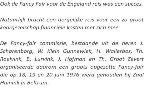 Ook de Fancy Fair voor de Engeland reis was een succes.  Natuurlijk bracht een dergelijke reis voor een zo groot koorgezelschap financiële kosten met zich mee.  De Fancy-fair commissie, bestaande uit de heren J. Scharenborg, W. Klein Gunnewiek, H. Wallerbos, Th. Roelvink, B. Lurvink, J. Hofman en Th. Groot Zevert organiseerde daarom een groots opgezette Fancy-fair die op 18, 19 en 20 juni 1976 werd gehouden bij Zaal Huinink in Beltrum.