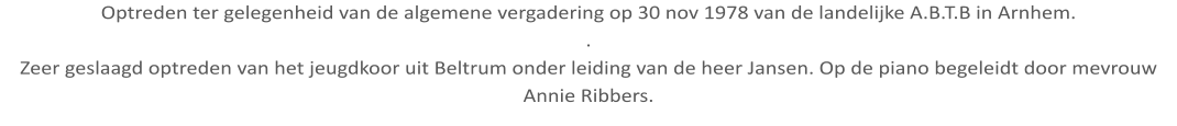 Optreden ter gelegenheid van de algemene vergadering op 30 nov 1978 van de landelijke A.B.T.B in Arnhem. . Zeer geslaagd optreden van het jeugdkoor uit Beltrum onder leiding van de heer Jansen. Op de piano begeleidt door mevrouw Annie Ribbers.