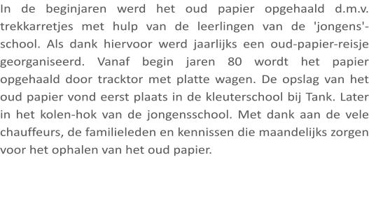 In de beginjaren werd het oud papier opgehaald d.m.v. trekkarretjes met hulp van de leerlingen van de 'jongens'-school. Als dank hiervoor werd jaarlijks een oud-papier-reisje georganiseerd. Vanaf begin jaren 80 wordt het papier opgehaald door tracktor met platte wagen. De opslag van het oud papier vond eerst plaats in de kleuterschool bij Tank. Later in het kolen-hok van de jongensschool. Met dank aan de vele chauffeurs, de familieleden en kennissen die maandelijks zorgen voor het ophalen van het oud papier.