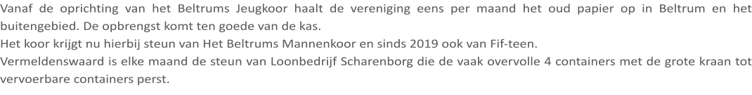 Vanaf de oprichting van het Beltrums Jeugkoor haalt de vereniging eens per maand het oud papier op in Beltrum en het buitengebied. De opbrengst komt ten goede van de kas. Het koor krijgt nu hierbij steun van Het Beltrums Mannenkoor en sinds 2019 ook van Fif-teen. Vermeldenswaard is elke maand de steun van Loonbedrijf Scharenborg die de vaak overvolle 4 containers met de grote kraan tot vervoerbare containers perst.