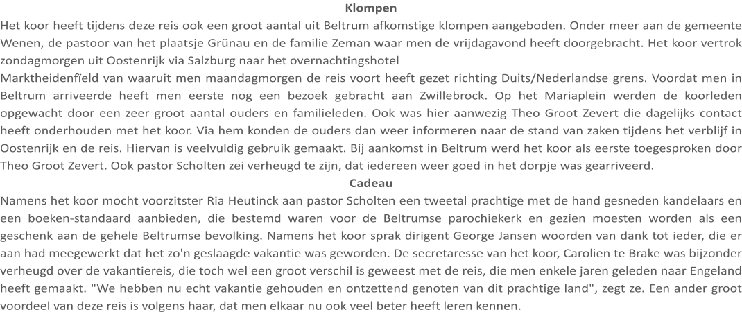 Klompen Het koor heeft tijdens deze reis ook een groot aantal uit Beltrum afkomstige klompen aangeboden. Onder meer aan de gemeente Wenen, de pastoor van het plaatsje Grünau en de familie Zeman waar men de vrijdagavond heeft doorgebracht. Het koor vertrok zondagmorgen uit Oostenrijk via Salzburg naar het overnachtingshotel Marktheidenfïeld van waaruit men maandagmorgen de reis voort heeft gezet richting Duits/Nederlandse grens. Voordat men in Beltrum arriveerde heeft men eerste nog een bezoek gebracht aan Zwillebrock. Op het Mariaplein werden de koorleden opgewacht door een zeer groot aantal ouders en familieleden. Ook was hier aanwezig Theo Groot Zevert die dagelijks contact heeft onderhouden met het koor. Via hem konden de ouders dan weer informeren naar de stand van zaken tijdens het verblijf in Oostenrijk en de reis. Hiervan is veelvuldig gebruik gemaakt. Bij aankomst in Beltrum werd het koor als eerste toegesproken door Theo Groot Zevert. Ook pastor Scholten zei verheugd te zijn, dat iedereen weer goed in het dorpje was gearriveerd. Cadeau Namens het koor mocht voorzitster Ria Heutinck aan pastor Scholten een tweetal prachtige met de hand gesneden kandelaars en een boeken-standaard aanbieden, die bestemd waren voor de Beltrumse parochiekerk en gezien moesten worden als een geschenk aan de gehele Beltrumse bevolking. Namens het koor sprak dirigent George Jansen woorden van dank tot ieder, die er aan had meegewerkt dat het zo'n geslaagde vakantie was geworden. De secretaresse van het koor, Carolien te Brake was bijzonder verheugd over de vakantiereis, die toch wel een groot verschil is geweest met de reis, die men enkele jaren geleden naar Engeland heeft gemaakt. "We hebben nu echt vakantie gehouden en ontzettend genoten van dit prachtige land", zegt ze. Een ander groot voordeel van deze reis is volgens haar, dat men elkaar nu ook veel beter heeft leren kennen.