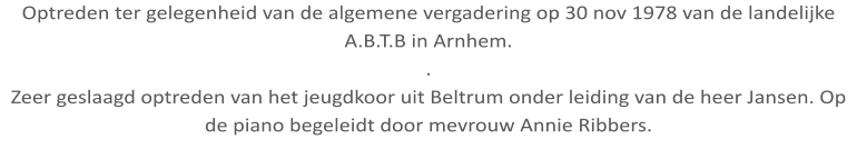 Optreden ter gelegenheid van de algemene vergadering op 30 nov 1978 van de landelijke A.B.T.B in Arnhem. . Zeer geslaagd optreden van het jeugdkoor uit Beltrum onder leiding van de heer Jansen. Op de piano begeleidt door mevrouw Annie Ribbers.
