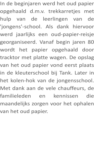 In de beginjaren werd het oud papier opgehaald d.m.v. trekkarretjes met hulp van de leerlingen van de 'jongens'-school. Als dank hiervoor werd jaarlijks een oud-papier-reisje georganiseerd. Vanaf begin jaren 80 wordt het papier opgehaald door tracktor met platte wagen. De opslag van het oud papier vond eerst plaats in de kleuterschool bij Tank. Later in het kolen-hok van de jongensschool. Met dank aan de vele chauffeurs, de familieleden en kennissen die maandelijks zorgen voor het ophalen van het oud papier.