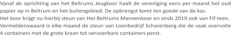Vanaf de oprichting van het Beltrums Jeugkoor haalt de vereniging eens per maand het oud papier op in Beltrum en het buitengebied. De opbrengst komt ten goede van de kas. Het koor krijgt nu hierbij steun van Het Beltrums Mannenkoor en sinds 2019 ook van Fif-teen. Vermeldenswaard is elke maand de steun van Loonbedrijf Scharenborg die de vaak overvolle 4 containers met de grote kraan tot vervoerbare containers perst.