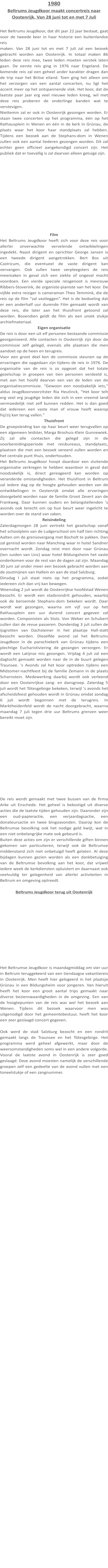 1980 Beltrums Jeugdkoor maakt concertreis naar Oostenrijk. Van 28 juni tot en met 7 Juli  Het Beltrums Jeugdkoor, dat dit jaar 22 jaar bestaat, gaat voor de tweede keer in haar historie een buitenlandse reis maken. Van 28 juni tot en met 7 juli zal een bezoek gebracht worden aan Oostenrijk. In totaal maken 86 leden deze reis mee, twee leden moeten verstek laten gaan. De eerste reis ging in 1976 naar Engeland. De komende reis zal een geheel ander karakter dragen dan de trip naar het Britse eiland. Toen ging het alleen om het verzorgen van een aantal concerten, nu ligt het accent meer op het ontspannende vlak. Het koor, dat de laatste paar jaar erg veel nieuwe leden kreeg, wil met deze reis proberen de onderlinge banden wat te verstevigen. Niettemin zal er ook in Oostenrijk gezongen worden. Er staan twee concerten op het programma, één op het Rathausplein in Wenen en één in de kerk in Grünau, de plaats waar het koor haar standplaats zal hebben. Tijdens een bezoek aan de Stephans-dom in Wenen zullen ook een aantal liederen gezongen worden. Dit zal echter geen officieel aangekondigd concert zijn. Het publiek dat er toevallig is zal daarvan alleen getuige zijn.  Film Het Beltrums Jeugdkoor heeft zich voor deze reis voor allerlei onverwachte vervelende ontwikkelingen ingedekt. Naast dirigent en oprichter George Jansen is een tweede dirigent aangetrokken. Bert Bos uit Castricum, die eventueel de vaste dirigent kan vervangen. Ook zullen twee verpleegsters de reis meemaken in geval zich een ziekte of ongeval mocht voordoen. Een vierde speciale reisgenoot is mevrouw Ribbers-Stoverink, de organiste-pianiste van het koor. De vijfde extra reiziger is cameraman Theo Temmink, die de reis op de film “zal vastleggen”. Het is de bedoeling dat er een anderhalf uur durende Film gemaakt wordt van deze reis, die later aan het thuisfront getoond zal worden. Bovendien geldt de film als een uniek stukje archiefmateriaal. Eigen organisatie De reis is door een uit elf personen bestaande commissie georganiseerd. Alle contacten in Oostenrijk zijn door de commissie zelf gelegd, evenals alle plaatsen die men aandoet op de heen en terugreis. Voor een groot deel kon de commissie steunen op de ervaringen die opgedaan zijn tijdens de reis in 1976. De organisatie van de reis is zo opgezet dat het totale gezelschap in groepen van tien personen verdeeld is, met aan het hoofd daarvan een van de leden van de organisatiecommissie. “Gewoon een noodzakelijk iets," aldus Jeugdkoorvoorzitster Ria Heutinck, “Het koor telt erg veel erg jeugdige leden die zich in een vreemd land vermoedelijk niet zelf kunnen redden. Het is dan goed dat iedereen een vaste man of vrouw heeft waarop hij/zij kan terug vallen." Thuisfront De groepsleiding kan op haar beurt weer terugvallen op een algemeen leidster, Marga Broshuis-Klein Gunnewiek. Zij zal alle contacten die gelegd zijn in de voorbereidingsperiode met reisbureaus, standplaats, plaatsen die met een bezoek vereerd zullen worden en het centrale punt thuis, onderhouden. Het Beltrums Jeugdkoor hoopt daardoor een sluitende organisatie verkregen te hebben waardoor in geval dat noodzakelijk is, direct gereageerd kan worden op veranderde omstandigheden. Het thuisfront in Beltrum zal iedere dag op de hoogte gehouden worden van de ontwikkelingen in Oostenrijk omdat alle ervaringen doorgebeld worden naar de familie Groot Zevert aan de Frankweg. Daar kunnen ouders en belangstellenden 's avonds ook terecht om op hun beurt weer ingelicht te worden over de stand van zaken. Reisindeling Zaterdagmorgen 28 juni vertrekt het gezelschap vanaf het schoolplein van de Ludgerschool om half tien richting Aalten om de grensovergang met Bocholt te pakken. Dan zal gereisd worden naar Manching waar in hotel Sandner overnacht wordt. Zondag reist men door naar Grünau (ten zuiden van Linz) waar hotel Bildungsheim het vaste onderkomen voor de rest van de dagen zal zijn. Maandag 30 juni zal onder meer een bezoek gebracht worden aan de zoutmijnen van Hallein en aan de stad Salzburg. Dinsdag l juli staat niets op het programma, zodat iedereen zich dan vrij kan bewegen. Woensdag 2 juli wordt de Oostenrijkse hoofdstad Wenen bezocht. Er wordt een stadsrondrit gehouden, waarbij ook de beroemde Stephans-dom bekeken wordt. Daar wordt wat gezongen, waarna om vijf uur op het Rathausplein een uur durend concert gegeven zal worden. Componisten als Stolz. Von Weber en Schubert zullen dan de revue passeren. Donderdag 3 juli zullen de ijsgrotten van Dachsteiner in het plaatsje Hall-statt bezocht worden. Diezelfde avond zal het Beltrums Jeugdkoor in de parochiekerk van Grünau tijdens een plechtige Eucharistiviering de gezangen verzorgen. Er wordt een Latijnse mis gezongen. Vrijdag 4 juli zal een dagtocht gemaakt worden naar de in de buurt gelegen Traunsee. 's Avonds zal het koor optreden tijdens een Midzomer-nachtfeest bij de familie Zemann in de plaats Scharnstein. Medewerking daarbij wordt ook verleend door een Oostenrijkse zang- en dansgroep. Zaterdag 5 juli wordt het Tötesgebirge bekeken, terwijl 's avonds het afscheidsfeest gehouden wordt in Grünau omdat zondag 6 juli wordt begonnen met de terugreis. In Marktheidenfeld wordt de nacht doorgebracht, waarna maandag 7 juli tegen drie uur Beltrums grenzen weer bereikt moet zijn. De reis wordt gemaakt met twee bussen van de firma Arke uit Enschede. Het geheel is bekostigd uit diverse acties die de laatste tijden gehouden zijn. Daaronder zijn een oud-papieractie, een verjaardagsactie, een donateursactie en twee bingoavonden. Daarop kon de Beltrumse bevolking ook het nodige geld kwijt, wat in een niet onbelangrijke mate ook gebeurd is. Buiten deze acties om zijn er verschillende giften binnen gekomen van particulieren, terwijl ook de Beltrumse middenstand zich niet onbetuigd heeft gelaten. Al deze bijdagen kunnen gezien worden als een dankbetuiging van de Beltrumse bevolking aan het koor, dat vrijwel iedere week de kerkdiensten opluistert en daarnaast ook veelvuldig ter gelegenheid van allerlei activiteiten in Beltrum en omgeving optreedt.  Beltrums Jeugdkoor terug uit Oostenrijk Het Beltrumse Jeugdkoor is maandagmiddag om vier uur in Beltrum teruggekeerd van een tiendaagse vakantiereis in Oostenrijk. Men heeft hier gelogeerd in het plaatsje Grünau in een Bildungsheim voor jongeren. Van hieruit heeft het koor een groot aantal trips gemaakt naar diverse bezienswaardigheden in de omgeving. Een van de hoogtepunten van de reis was wel het bezoek aan Wenen. Tijdens dit bezoek waarvoor men was uitgenodigd door het gemeentebestuur, heeft het koor een zeer geslaagd concert gegeven.  Ook werd de stad Salzburg bezocht en een rondrit gemaakt langs de Traunsee en het Tötesgebirge. Het programma werd geheel afgewerkt, maar door de weersomstandigheden soms wel in een andere volgorde. Vooral de laatste avond in Oostenrijk is zeer goed geslaagd. Deze avond moesten namelijk de verschillende groepen zelf een gedeelte van de avond vullen met een toneelstukje of een zangnummer.