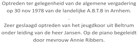 Optreden ter gelegenheid van de algemene vergadering op 30 nov 1978 van de landelijke A.B.T.B in Arnhem. . Zeer geslaagd optreden van het jeugdkoor uit Beltrum onder leiding van de heer Jansen. Op de piano begeleidt door mevrouw Annie Ribbers.