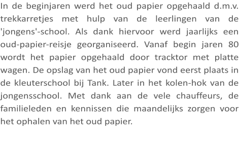 In de beginjaren werd het oud papier opgehaald d.m.v. trekkarretjes met hulp van de leerlingen van de 'jongens'-school. Als dank hiervoor werd jaarlijks een oud-papier-reisje georganiseerd. Vanaf begin jaren 80 wordt het papier opgehaald door tracktor met platte wagen. De opslag van het oud papier vond eerst plaats in de kleuterschool bij Tank. Later in het kolen-hok van de jongensschool. Met dank aan de vele chauffeurs, de familieleden en kennissen die maandelijks zorgen voor het ophalen van het oud papier.