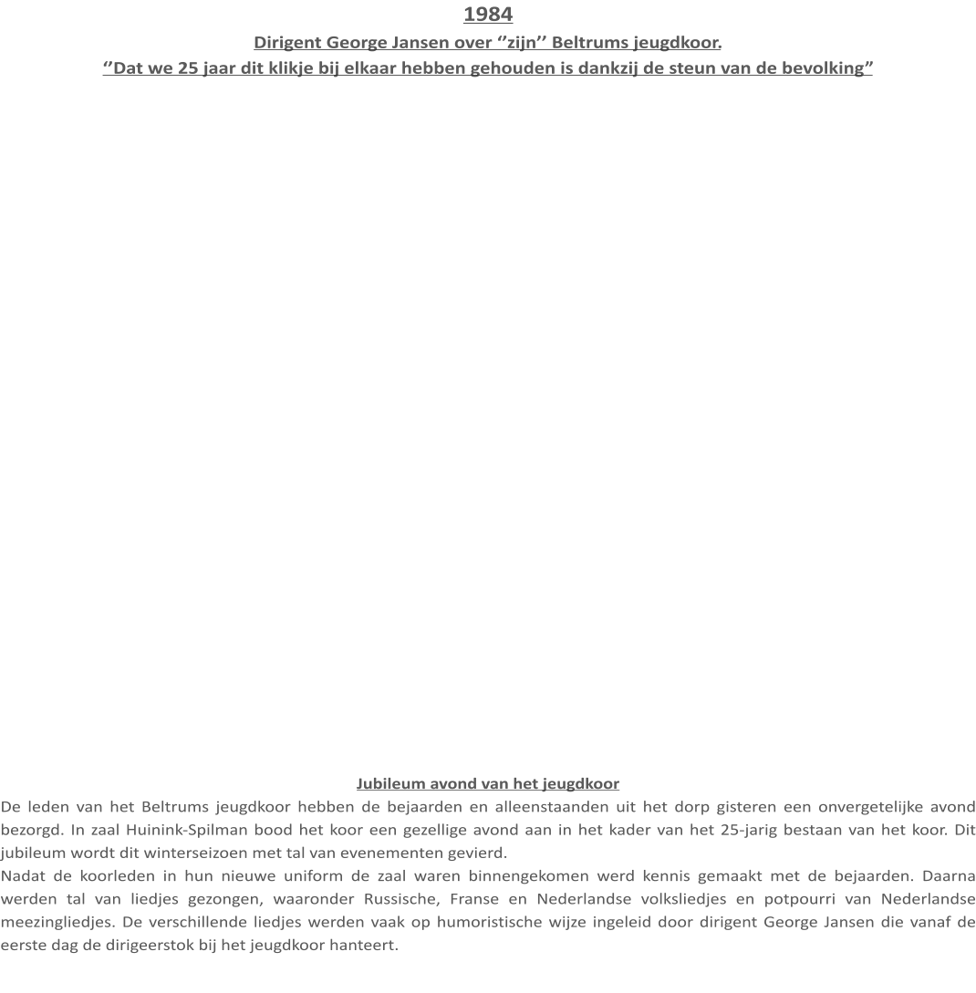 1984 Dirigent George Jansen over ‘’zijn’’ Beltrums jeugdkoor. ‘’Dat we 25 jaar dit klikje bij elkaar hebben gehouden is dankzij de steun van de bevolking” Jubileum avond van het jeugdkoor De leden van het Beltrums jeugdkoor hebben de bejaarden en alleenstaanden uit het dorp gisteren een onvergetelijke avond bezorgd. In zaal Huinink-Spilman bood het koor een gezellige avond aan in het kader van het 25-jarig bestaan van het koor. Dit jubileum wordt dit winterseizoen met tal van evenementen gevierd. Nadat de koorleden in hun nieuwe uniform de zaal waren binnengekomen werd kennis gemaakt met de bejaarden. Daarna werden tal van liedjes gezongen, waaronder Russische, Franse en Nederlandse volksliedjes en potpourri van Nederlandse meezingliedjes. De verschillende liedjes werden vaak op humoristische wijze ingeleid door dirigent George Jansen die vanaf de eerste dag de dirigeerstok bij het jeugdkoor hanteert.