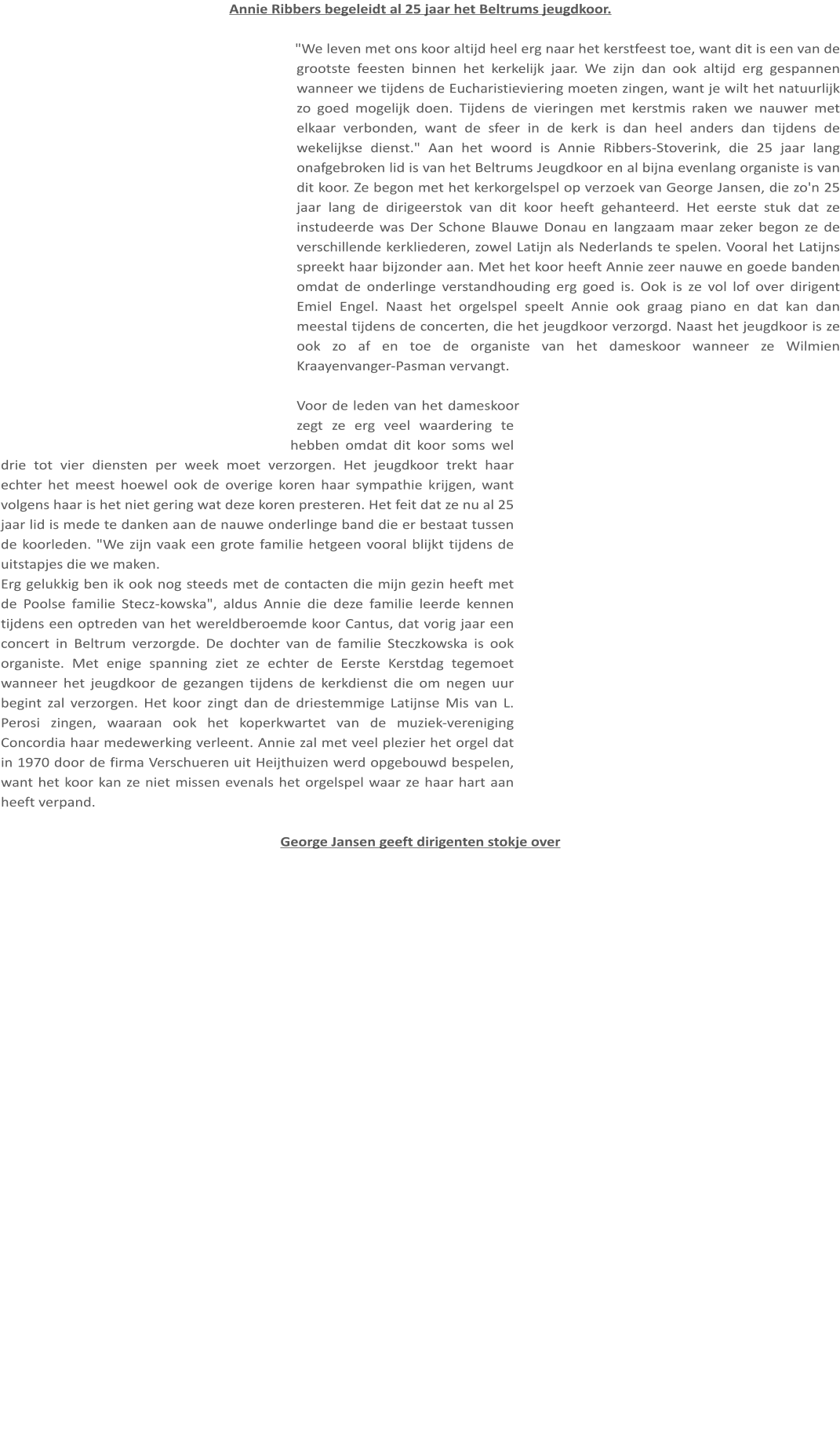 Annie Ribbers begeleidt al 25 jaar het Beltrums jeugdkoor.  "We leven met ons koor altijd heel erg naar het kerstfeest toe, want dit is een van de grootste feesten binnen het kerkelijk jaar. We zijn dan ook altijd erg gespannen wanneer we tijdens de Eucharistieviering moeten zingen, want je wilt het natuurlijk zo goed mogelijk doen. Tijdens de vieringen met kerstmis raken we nauwer met elkaar verbonden, want de sfeer in de kerk is dan heel anders dan tijdens de wekelijkse dienst." Aan het woord is Annie Ribbers-Stoverink, die 25 jaar lang onafgebroken lid is van het Beltrums Jeugdkoor en al bijna evenlang organiste is van dit koor. Ze begon met het kerkorgelspel op verzoek van George Jansen, die zo'n 25 jaar lang de dirigeerstok van dit koor heeft gehanteerd. Het eerste stuk dat ze instudeerde was Der Schone Blauwe Donau en langzaam maar zeker begon ze de verschillende kerkliederen, zowel Latijn als Nederlands te spelen. Vooral het Latijns spreekt haar bijzonder aan. Met het koor heeft Annie zeer nauwe en goede banden omdat de onderlinge verstandhouding erg goed is. Ook is ze vol lof over dirigent Emiel Engel. Naast het orgelspel speelt Annie ook graag piano en dat kan dan meestal tijdens de concerten, die het jeugdkoor verzorgd. Naast het jeugdkoor is ze ook zo af en toe de organiste van het dameskoor wanneer ze Wilmien Kraayenvanger-Pasman vervangt.  Voor de leden van het dameskoor zegt ze erg veel waardering te hebben omdat dit koor soms wel drie tot vier diensten per week moet verzorgen. Het jeugdkoor trekt haar echter het meest hoewel ook de overige koren haar sympathie krijgen, want volgens haar is het niet gering wat deze koren presteren. Het feit dat ze nu al 25 jaar lid is mede te danken aan de nauwe onderlinge band die er bestaat tussen de koorleden. "We zijn vaak een grote familie hetgeen vooral blijkt tijdens de uitstapjes die we maken. Erg gelukkig ben ik ook nog steeds met de contacten die mijn gezin heeft met de Poolse familie Stecz-kowska", aldus Annie die deze familie leerde kennen tijdens een optreden van het wereldberoemde koor Cantus, dat vorig jaar een concert in Beltrum verzorgde. De dochter van de familie Steczkowska is ook organiste. Met enige spanning ziet ze echter de Eerste Kerstdag tegemoet wanneer het jeugdkoor de gezangen tijdens de kerkdienst die om negen uur begint zal verzorgen. Het koor zingt dan de driestemmige Latijnse Mis van L. Perosi zingen, waaraan ook het koperkwartet van de muziek-vereniging Concordia haar medewerking verleent. Annie zal met veel plezier het orgel dat in 1970 door de firma Verschueren uit Heijthuizen werd opgebouwd bespelen, want het koor kan ze niet missen evenals het orgelspel waar ze haar hart aan heeft verpand.  George Jansen geeft dirigenten stokje over
