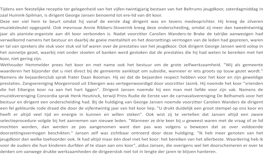 Tijdens een feestelijke receptie ter gelegenheid van het vijfen-twintigjarig bestaan van het Beltrums jeugdkoor, zaterdagmiddag in zaal Huinink-Spilman, is dirigent George Jansen benoemd tot ere-lid van dit koor. Deze eer viel hem te beurt omdat hij vanaf de eerste dag dirigent was en tevens medeoprichter. Hij kreeg de zilveren muzieksleutel opgespeld. Ook mevrouw Annie Ribbers-Stoverink kreeg deze onderscheiding, omdat zij meer dan tweeëntwintig jaar als pianiste-organiste aan dit koor verbonden is. Nadat voorzitter Carolien Wanders-te Brake de talrijke aanwezigen had verwelkomd namens het bestuur en daarbij de goeie mentaliteit en het doorzettings vermogen van de leden had geprezen, waren er tal van sprekers die stuk voor stuk vol lof waren over de prestaties van het jeugdkoor. Ook dirigent George Jansen werd volop in het zonnetje gezet, waarbij niet onder stoelen of banken werd gestoken dat de prestaties die hij had weten te bereiken met het koor, niet gering zijn. Wethouder Hemmelder prees het koor en met name ook het bestuur om de grote zelfwerkzaamheid. "Wij als gemeente waarderen het bijzonder dat u niet direct bij de gemeente aanklopt om subsidie, wanneer er iets groots op touw gezet wordt." Namens de bejaardenclub sprak frater Daan Booman. Hij zei dat de bejaarden respect hebben voor het koor en zijn geweldige prestaties. Zangvereniging Morgenrood uit Eibergen was vertegenwoordigd door voorzitter Jasink. Hij noemde het koor "vrienden die het Eibergse koor na aan het hart liggen". Dirigent Jansen noemde hij een man met liefde voor zijn vak. Namens de muziekvereniging Concordia sprak Henk Heutinck, terwijl Prins Rudie de Eerste van de carnavalsvereniging De Belhamels voor het bestuur en dirigent een onderscheiding had. Bij de huldiging van George Jansen noemde voorzitter Carolien Wanders de dirigent een fel gekleurde rode draad die door de vijfentwintig jaar van het koor liep. "U drukt duidelijk een groot stempel op ons koor en heeft er altijd veel tijd en energie in kunnen en willen steken". Ook wist zij te vertellen dat Jansen altijd een zware selectieprocedure volgde bij het aannemen van nieuwe leden. "Wanneer ze drie keer bij u geweest waren met de vraag of ze lid mochten worden, dan werden ze pas aangenomen want dan pas was volgens u bewezen dat ze over voldoende doorzettingsvermogen beschikten." Jansen zelf was zichtbaar ontroerd door deze huldiging. "Ik heb meer genoten van het jeugdkoor dan welke toehoorder ook. Ik had altijd maar één doel met het koor: het bereiken van het allerbeste. Waardering heb ik voor de ouders die hun kinderen durfden af te staan aan ons koor", aldus Jansen, die overigens wel liet doorschemeren er over te denken om vanwege drukke werkzaamheden de dirigeerstok niet tot in lengte der jaren te blijven hanteren.
