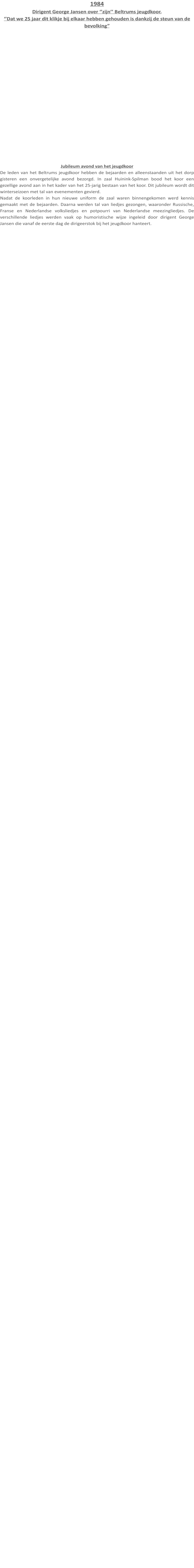 1984 Dirigent George Jansen over ‘’zijn’’ Beltrums jeugdkoor. ‘’Dat we 25 jaar dit klikje bij elkaar hebben gehouden is dankzij de steun van de bevolking” Jubileum avond van het jeugdkoor De leden van het Beltrums jeugdkoor hebben de bejaarden en alleenstaanden uit het dorp gisteren een onvergetelijke avond bezorgd. In zaal Huinink-Spilman bood het koor een gezellige avond aan in het kader van het 25-jarig bestaan van het koor. Dit jubileum wordt dit winterseizoen met tal van evenementen gevierd. Nadat de koorleden in hun nieuwe uniform de zaal waren binnengekomen werd kennis gemaakt met de bejaarden. Daarna werden tal van liedjes gezongen, waaronder Russische, Franse en Nederlandse volksliedjes en potpourri van Nederlandse meezingliedjes. De verschillende liedjes werden vaak op humoristische wijze ingeleid door dirigent George Jansen die vanaf de eerste dag de dirigeerstok bij het jeugdkoor hanteert.