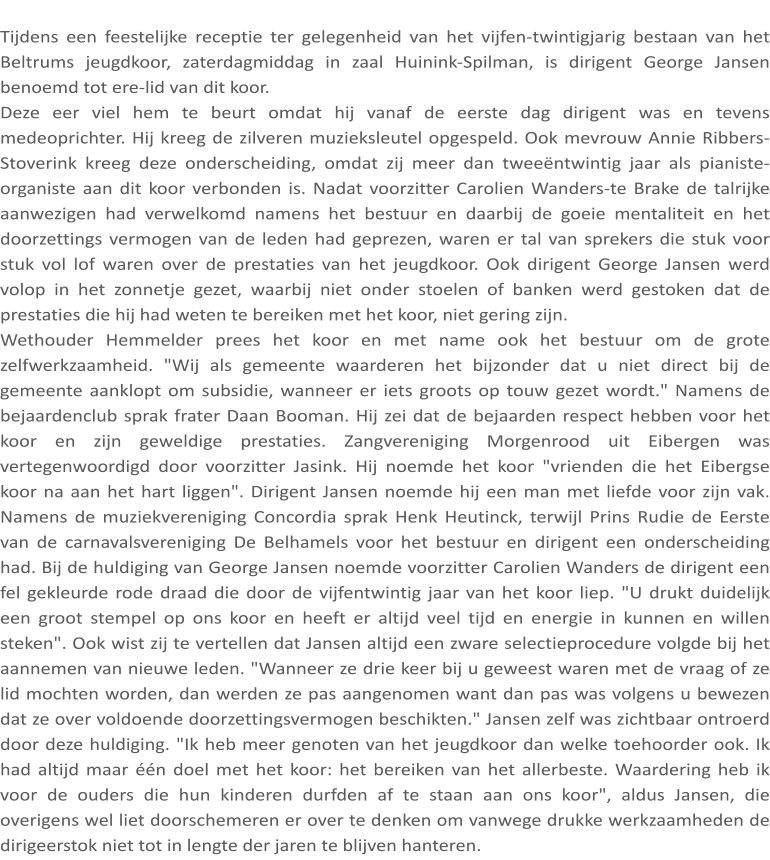 Tijdens een feestelijke receptie ter gelegenheid van het vijfen-twintigjarig bestaan van het Beltrums jeugdkoor, zaterdagmiddag in zaal Huinink-Spilman, is dirigent George Jansen benoemd tot ere-lid van dit koor. Deze eer viel hem te beurt omdat hij vanaf de eerste dag dirigent was en tevens medeoprichter. Hij kreeg de zilveren muzieksleutel opgespeld. Ook mevrouw Annie Ribbers-Stoverink kreeg deze onderscheiding, omdat zij meer dan tweeëntwintig jaar als pianiste-organiste aan dit koor verbonden is. Nadat voorzitter Carolien Wanders-te Brake de talrijke aanwezigen had verwelkomd namens het bestuur en daarbij de goeie mentaliteit en het doorzettings vermogen van de leden had geprezen, waren er tal van sprekers die stuk voor stuk vol lof waren over de prestaties van het jeugdkoor. Ook dirigent George Jansen werd volop in het zonnetje gezet, waarbij niet onder stoelen of banken werd gestoken dat de prestaties die hij had weten te bereiken met het koor, niet gering zijn. Wethouder Hemmelder prees het koor en met name ook het bestuur om de grote zelfwerkzaamheid. "Wij als gemeente waarderen het bijzonder dat u niet direct bij de gemeente aanklopt om subsidie, wanneer er iets groots op touw gezet wordt." Namens de bejaardenclub sprak frater Daan Booman. Hij zei dat de bejaarden respect hebben voor het koor en zijn geweldige prestaties. Zangvereniging Morgenrood uit Eibergen was vertegenwoordigd door voorzitter Jasink. Hij noemde het koor "vrienden die het Eibergse koor na aan het hart liggen". Dirigent Jansen noemde hij een man met liefde voor zijn vak. Namens de muziekvereniging Concordia sprak Henk Heutinck, terwijl Prins Rudie de Eerste van de carnavalsvereniging De Belhamels voor het bestuur en dirigent een onderscheiding had. Bij de huldiging van George Jansen noemde voorzitter Carolien Wanders de dirigent een fel gekleurde rode draad die door de vijfentwintig jaar van het koor liep. "U drukt duidelijk een groot stempel op ons koor en heeft er altijd veel tijd en energie in kunnen en willen steken". Ook wist zij te vertellen dat Jansen altijd een zware selectieprocedure volgde bij het aannemen van nieuwe leden. "Wanneer ze drie keer bij u geweest waren met de vraag of ze lid mochten worden, dan werden ze pas aangenomen want dan pas was volgens u bewezen dat ze over voldoende doorzettingsvermogen beschikten." Jansen zelf was zichtbaar ontroerd door deze huldiging. "Ik heb meer genoten van het jeugdkoor dan welke toehoorder ook. Ik had altijd maar één doel met het koor: het bereiken van het allerbeste. Waardering heb ik voor de ouders die hun kinderen durfden af te staan aan ons koor", aldus Jansen, die overigens wel liet doorschemeren er over te denken om vanwege drukke werkzaamheden de dirigeerstok niet tot in lengte der jaren te blijven hanteren.