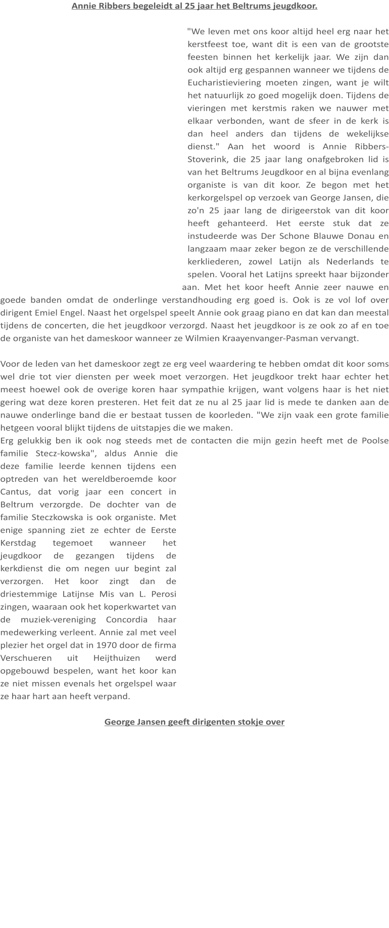 Annie Ribbers begeleidt al 25 jaar het Beltrums jeugdkoor.  "We leven met ons koor altijd heel erg naar het kerstfeest toe, want dit is een van de grootste feesten binnen het kerkelijk jaar. We zijn dan ook altijd erg gespannen wanneer we tijdens de Eucharistieviering moeten zingen, want je wilt het natuurlijk zo goed mogelijk doen. Tijdens de vieringen met kerstmis raken we nauwer met elkaar verbonden, want de sfeer in de kerk is dan heel anders dan tijdens de wekelijkse dienst." Aan het woord is Annie Ribbers-Stoverink, die 25 jaar lang onafgebroken lid is van het Beltrums Jeugdkoor en al bijna evenlang organiste is van dit koor. Ze begon met het kerkorgelspel op verzoek van George Jansen, die zo'n 25 jaar lang de dirigeerstok van dit koor heeft gehanteerd. Het eerste stuk dat ze instudeerde was Der Schone Blauwe Donau en langzaam maar zeker begon ze de verschillende kerkliederen, zowel Latijn als Nederlands te spelen. Vooral het Latijns spreekt haar bijzonder aan. Met het koor heeft Annie zeer nauwe en goede banden omdat de onderlinge verstandhouding erg goed is. Ook is ze vol lof over dirigent Emiel Engel. Naast het orgelspel speelt Annie ook graag piano en dat kan dan meestal tijdens de concerten, die het jeugdkoor verzorgd. Naast het jeugdkoor is ze ook zo af en toe de organiste van het dameskoor wanneer ze Wilmien Kraayenvanger-Pasman vervangt.  Voor de leden van het dameskoor zegt ze erg veel waardering te hebben omdat dit koor soms wel drie tot vier diensten per week moet verzorgen. Het jeugdkoor trekt haar echter het meest hoewel ook de overige koren haar sympathie krijgen, want volgens haar is het niet gering wat deze koren presteren. Het feit dat ze nu al 25 jaar lid is mede te danken aan de nauwe onderlinge band die er bestaat tussen de koorleden. "We zijn vaak een grote familie hetgeen vooral blijkt tijdens de uitstapjes die we maken. Erg gelukkig ben ik ook nog steeds met de contacten die mijn gezin heeft met de Poolse familie Stecz-kowska", aldus Annie die deze familie leerde kennen tijdens een optreden van het wereldberoemde koor Cantus, dat vorig jaar een concert in Beltrum verzorgde. De dochter van de familie Steczkowska is ook organiste. Met enige spanning ziet ze echter de Eerste Kerstdag tegemoet wanneer het jeugdkoor de gezangen tijdens de kerkdienst die om negen uur begint zal verzorgen. Het koor zingt dan de driestemmige Latijnse Mis van L. Perosi zingen, waaraan ook het koperkwartet van de muziek-vereniging Concordia haar medewerking verleent. Annie zal met veel plezier het orgel dat in 1970 door de firma Verschueren uit Heijthuizen werd opgebouwd bespelen, want het koor kan ze niet missen evenals het orgelspel waar ze haar hart aan heeft verpand.  George Jansen geeft dirigenten stokje over
