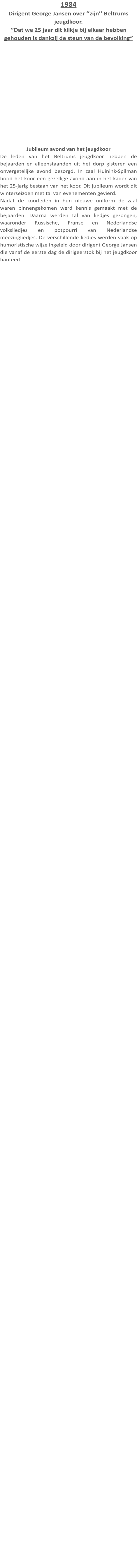 1984 Dirigent George Jansen over ‘’zijn’’ Beltrums jeugdkoor. ‘’Dat we 25 jaar dit klikje bij elkaar hebben gehouden is dankzij de steun van de bevolking” Jubileum avond van het jeugdkoor De leden van het Beltrums jeugdkoor hebben de bejaarden en alleenstaanden uit het dorp gisteren een onvergetelijke avond bezorgd. In zaal Huinink-Spilman bood het koor een gezellige avond aan in het kader van het 25-jarig bestaan van het koor. Dit jubileum wordt dit winterseizoen met tal van evenementen gevierd. Nadat de koorleden in hun nieuwe uniform de zaal waren binnengekomen werd kennis gemaakt met de bejaarden. Daarna werden tal van liedjes gezongen, waaronder Russische, Franse en Nederlandse volksliedjes en potpourri van Nederlandse meezingliedjes. De verschillende liedjes werden vaak op humoristische wijze ingeleid door dirigent George Jansen die vanaf de eerste dag de dirigeerstok bij het jeugdkoor hanteert.