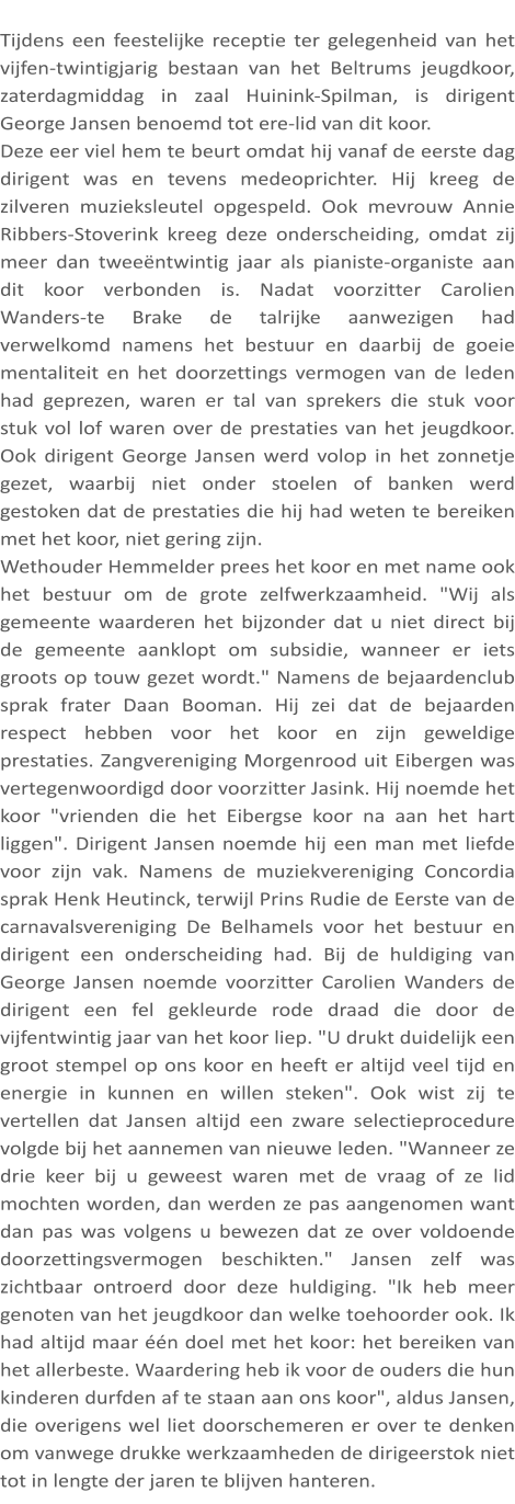 Tijdens een feestelijke receptie ter gelegenheid van het vijfen-twintigjarig bestaan van het Beltrums jeugdkoor, zaterdagmiddag in zaal Huinink-Spilman, is dirigent George Jansen benoemd tot ere-lid van dit koor. Deze eer viel hem te beurt omdat hij vanaf de eerste dag dirigent was en tevens medeoprichter. Hij kreeg de zilveren muzieksleutel opgespeld. Ook mevrouw Annie Ribbers-Stoverink kreeg deze onderscheiding, omdat zij meer dan tweeëntwintig jaar als pianiste-organiste aan dit koor verbonden is. Nadat voorzitter Carolien Wanders-te Brake de talrijke aanwezigen had verwelkomd namens het bestuur en daarbij de goeie mentaliteit en het doorzettings vermogen van de leden had geprezen, waren er tal van sprekers die stuk voor stuk vol lof waren over de prestaties van het jeugdkoor. Ook dirigent George Jansen werd volop in het zonnetje gezet, waarbij niet onder stoelen of banken werd gestoken dat de prestaties die hij had weten te bereiken met het koor, niet gering zijn. Wethouder Hemmelder prees het koor en met name ook het bestuur om de grote zelfwerkzaamheid. "Wij als gemeente waarderen het bijzonder dat u niet direct bij de gemeente aanklopt om subsidie, wanneer er iets groots op touw gezet wordt." Namens de bejaardenclub sprak frater Daan Booman. Hij zei dat de bejaarden respect hebben voor het koor en zijn geweldige prestaties. Zangvereniging Morgenrood uit Eibergen was vertegenwoordigd door voorzitter Jasink. Hij noemde het koor "vrienden die het Eibergse koor na aan het hart liggen". Dirigent Jansen noemde hij een man met liefde voor zijn vak. Namens de muziekvereniging Concordia sprak Henk Heutinck, terwijl Prins Rudie de Eerste van de carnavalsvereniging De Belhamels voor het bestuur en dirigent een onderscheiding had. Bij de huldiging van George Jansen noemde voorzitter Carolien Wanders de dirigent een fel gekleurde rode draad die door de vijfentwintig jaar van het koor liep. "U drukt duidelijk een groot stempel op ons koor en heeft er altijd veel tijd en energie in kunnen en willen steken". Ook wist zij te vertellen dat Jansen altijd een zware selectieprocedure volgde bij het aannemen van nieuwe leden. "Wanneer ze drie keer bij u geweest waren met de vraag of ze lid mochten worden, dan werden ze pas aangenomen want dan pas was volgens u bewezen dat ze over voldoende doorzettingsvermogen beschikten." Jansen zelf was zichtbaar ontroerd door deze huldiging. "Ik heb meer genoten van het jeugdkoor dan welke toehoorder ook. Ik had altijd maar één doel met het koor: het bereiken van het allerbeste. Waardering heb ik voor de ouders die hun kinderen durfden af te staan aan ons koor", aldus Jansen, die overigens wel liet doorschemeren er over te denken om vanwege drukke werkzaamheden de dirigeerstok niet tot in lengte der jaren te blijven hanteren.