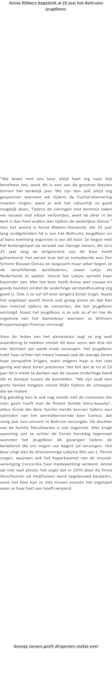 Annie Ribbers begeleidt al 25 jaar het Beltrums jeugdkoor.  "We leven met ons koor altijd heel erg naar het kerstfeest toe, want dit is een van de grootste feesten binnen het kerkelijk jaar. We zijn dan ook altijd erg gespannen wanneer we tijdens de Eucharistieviering moeten zingen, want je wilt het natuurlijk zo goed mogelijk doen. Tijdens de vieringen met kerstmis raken we nauwer met elkaar verbonden, want de sfeer in de kerk is dan heel anders dan tijdens de wekelijkse dienst." Aan het woord is Annie Ribbers-Stoverink, die 25 jaar lang onafgebroken lid is van het Beltrums Jeugdkoor en al bijna evenlang organiste is van dit koor. Ze begon met het kerkorgelspel op verzoek van George Jansen, die zo'n 25 jaar lang de dirigeerstok van dit koor heeft gehanteerd. Het eerste stuk dat ze instudeerde was Der Schone Blauwe Donau en langzaam maar zeker begon ze de verschillende kerkliederen, zowel Latijn als Nederlands te spelen. Vooral het Latijns spreekt haar bijzonder aan. Met het koor heeft Annie zeer nauwe en goede banden omdat de onderlinge verstandhouding erg goed is. Ook is ze vol lof over dirigent Emiel Engel. Naast het orgelspel speelt Annie ook graag piano en dat kan dan meestal tijdens de concerten, die het jeugdkoor verzorgd. Naast het jeugdkoor is ze ook zo af en toe de organiste van het dameskoor wanneer ze Wilmien Kraayenvanger-Pasman vervangt.  Voor de leden van het dameskoor zegt ze erg veel waardering te hebben omdat dit koor soms wel drie tot vier diensten per week moet verzorgen. Het jeugdkoor trekt haar echter het meest hoewel ook de overige koren haar sympathie krijgen, want volgens haar is het niet gering wat deze koren presteren. Het feit dat ze nu al 25 jaar lid is mede te danken aan de nauwe onderlinge band die er bestaat tussen de koorleden. "We zijn vaak een grote familie hetgeen vooral blijkt tijdens de uitstapjes die we maken. Erg gelukkig ben ik ook nog steeds met de contacten die mijn gezin heeft met de Poolse familie Stecz-kowska", aldus Annie die deze familie leerde kennen tijdens een optreden van het wereldberoemde koor Cantus, dat vorig jaar een concert in Beltrum verzorgde. De dochter van de familie Steczkowska is ook organiste. Met enige spanning ziet ze echter de Eerste Kerstdag tegemoet wanneer het jeugdkoor de gezangen tijdens de kerkdienst die om negen uur begint zal verzorgen. Het koor zingt dan de driestemmige Latijnse Mis van L. Perosi zingen, waaraan ook het koperkwartet van de muziek-vereniging Concordia haar medewerking verleent. Annie zal met veel plezier het orgel dat in 1970 door de firma Verschueren uit Heijthuizen werd opgebouwd bespelen, want het koor kan ze niet missen evenals het orgelspel waar ze haar hart aan heeft verpand.  George Jansen geeft dirigenten stokje over
