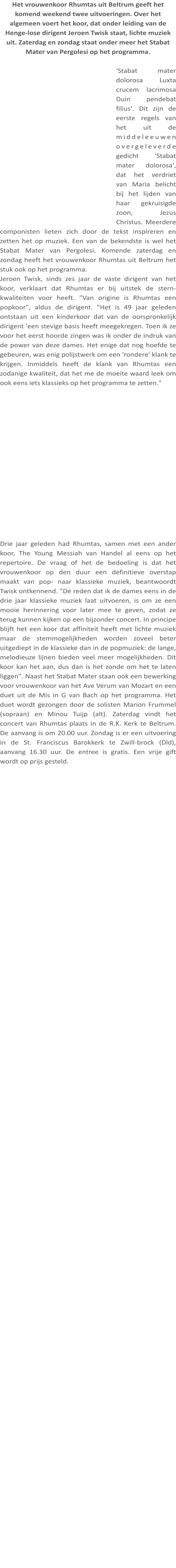 Het vrouwenkoor Rhumtas uit Beltrum geeft het komend weekend twee uitvoeringen. Over het algemeen voert het koor, dat onder leiding van de Henge-lose dirigent Jeroen Twisk staat, lichte muziek uit. Zaterdag en zondag staat onder meer het Stabat Mater van Pergolesi op het programma.  'Stabat mater dolorosa Luxta crucem lacrimosa Duin pendebat filius'. Dit zijn de eerste regels van het uit de middeleeuwen overgeleverde gedicht 'Stabat mater dolorosa', dat het verdriet van Maria belicht bij het lijden van haar gekruisigde zoon, Jezus Christus. Meerdere componisten lieten zich door de tekst inspireren en zetten het op muziek. Een van de bekendste is wel het Stabat Mater van Pergolesi. Komende zaterdag en zondag heeft het vrouwenkoor Rhumtas uit Beltrum het stuk ook op het programma. Jeroen Twisk, sinds zes jaar de vaste dirigent van het koor, verklaart dat Rhumtas er bij uitstek de stern-kwaliteiten voor heeft. "Van origine is Rhumtas een popkoor", aldus de dirigent. "Het is 49 jaar geleden ontstaan uit een kinderkoor dat van de oorspronkelijk dirigent 'een stevige basis heeft meegekregen. Toen ik ze voor het eerst hoorde zingen was ik onder de indruk van de power van deze dames. Het enige dat nog hoefde te gebeuren, was enig polijstwerk om een 'rondere' klank te krijgen. Inmiddels heeft de klank van Rhumtas een zodanige kwaliteit, dat het me de moeite waard leek om ook eens iets klassieks op het programma te zetten." Drie jaar geleden had Rhumtas, samen met een ander koor, The Young Messiah van Handel al eens op het repertoire. De vraag of het de bedoeling is dat het vrouwenkoor op den duur een definitieve overstap maakt van pop- naar klassieke muziek, beantwoordt Twisk ontkennend. "De reden dat ik de dames eens in de drie jaar klassieke muziek laat uitvoeren, is om ze een mooie herinnering voor later mee te geven, zodat ze terug kunnen kijken op een bijzonder concert. In principe blijft het een koor dat affiniteit heeft met lichte muziek maar de stemmogelijkheden worden zoveel beter uitgediept in de klassieke dan in de popmuziek: de lange, melodieuze lijnen bieden veel meer mogelijkheden. Dit koor kan het aan, dus dan is het zonde om het te laten liggen". Naast het Stabat Mater staan ook een bewerking voor vrouwenkoor van het Ave Verum van Mozart en een duet uit de Mis in G van Bach op het programma. Het duet wordt gezongen door de solisten Marion Frummel (sopraan) en Minou Tuijp (alt). Zaterdag vindt het concert van Rhumtas plaats in de R.K. Kerk te Beltrum. De aanvang is om 20.00 uur. Zondag is er een uitvoering in de St. Franciscus Barokkerk te Zwill-brock (Dld), aanvang 16.30 uur. De entree is gratis. Een vrije gift wordt op prijs gesteld.
