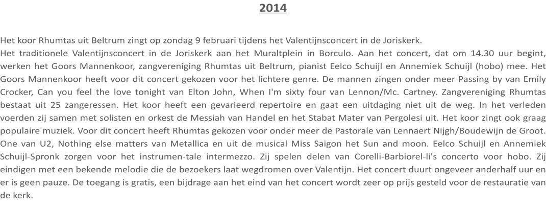2014  Het koor Rhumtas uit Beltrum zingt op zondag 9 februari tijdens het Valentijnsconcert in de Joriskerk. Het traditionele Valentijnsconcert in de Joriskerk aan het Muraltplein in Borculo. Aan het concert, dat om 14.30 uur begint, werken het Goors Mannenkoor, zangvereniging Rhumtas uit Beltrum, pianist Eelco Schuijl en Annemiek Schuijl (hobo) mee. Het Goors Mannenkoor heeft voor dit concert gekozen voor het lichtere genre. De mannen zingen onder meer Passing by van Emily Crocker, Can you feel the love tonight van Elton John, When I'm sixty four van Lennon/Mc. Cartney. Zangvereniging Rhumtas bestaat uit 25 zangeressen. Het koor heeft een gevarieerd repertoire en gaat een uitdaging niet uit de weg. In het verleden voerden zij samen met solisten en orkest de Messiah van Handel en het Stabat Mater van Pergolesi uit. Het koor zingt ook graag populaire muziek. Voor dit concert heeft Rhumtas gekozen voor onder meer de Pastorale van Lennaert Nijgh/Boudewijn de Groot. One van U2, Nothing else matters van Metallica en uit de musical Miss Saigon het Sun and moon. Eelco Schuijl en Annemiek Schuijl-Spronk zorgen voor het instrumen-tale intermezzo. Zij spelen delen van Corelli-Barbiorel-li's concerto voor hobo. Zij eindigen met een bekende melodie die de bezoekers laat wegdromen over Valentijn. Het concert duurt ongeveer anderhalf uur en er is geen pauze. De toegang is gratis, een bijdrage aan het eind van het concert wordt zeer op prijs gesteld voor de restauratie van de kerk.