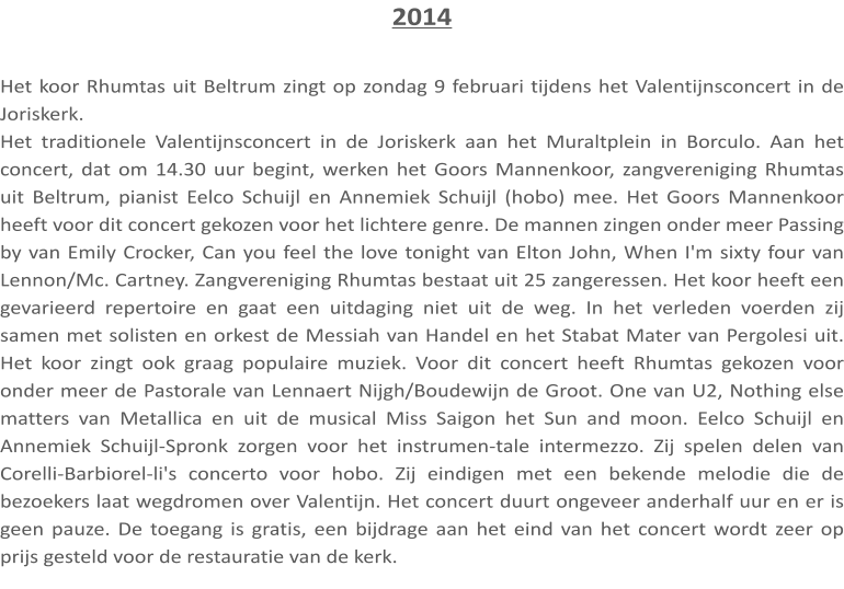 2014  Het koor Rhumtas uit Beltrum zingt op zondag 9 februari tijdens het Valentijnsconcert in de Joriskerk. Het traditionele Valentijnsconcert in de Joriskerk aan het Muraltplein in Borculo. Aan het concert, dat om 14.30 uur begint, werken het Goors Mannenkoor, zangvereniging Rhumtas uit Beltrum, pianist Eelco Schuijl en Annemiek Schuijl (hobo) mee. Het Goors Mannenkoor heeft voor dit concert gekozen voor het lichtere genre. De mannen zingen onder meer Passing by van Emily Crocker, Can you feel the love tonight van Elton John, When I'm sixty four van Lennon/Mc. Cartney. Zangvereniging Rhumtas bestaat uit 25 zangeressen. Het koor heeft een gevarieerd repertoire en gaat een uitdaging niet uit de weg. In het verleden voerden zij samen met solisten en orkest de Messiah van Handel en het Stabat Mater van Pergolesi uit. Het koor zingt ook graag populaire muziek. Voor dit concert heeft Rhumtas gekozen voor onder meer de Pastorale van Lennaert Nijgh/Boudewijn de Groot. One van U2, Nothing else matters van Metallica en uit de musical Miss Saigon het Sun and moon. Eelco Schuijl en Annemiek Schuijl-Spronk zorgen voor het instrumen-tale intermezzo. Zij spelen delen van Corelli-Barbiorel-li's concerto voor hobo. Zij eindigen met een bekende melodie die de bezoekers laat wegdromen over Valentijn. Het concert duurt ongeveer anderhalf uur en er is geen pauze. De toegang is gratis, een bijdrage aan het eind van het concert wordt zeer op prijs gesteld voor de restauratie van de kerk.