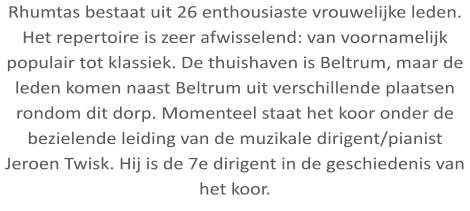 Rhumtas bestaat uit 26 enthousiaste vrouwelijke leden. Het repertoire is zeer afwisselend: van voornamelijk populair tot klassiek. De thuishaven is Beltrum, maar de leden komen naast Beltrum uit verschillende plaatsen rondom dit dorp. Momenteel staat het koor onder de bezielende leiding van de muzikale dirigent/pianist Jeroen Twisk. Hij is de 7e dirigent in de geschiedenis van het koor.