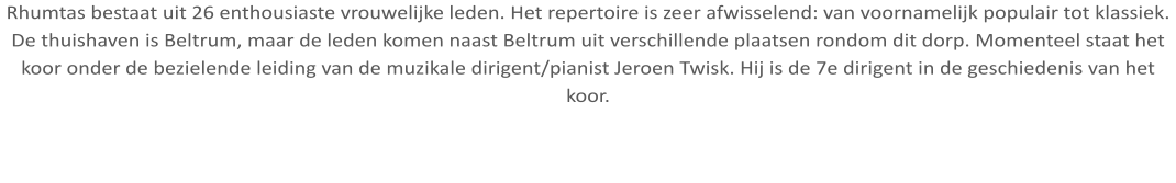 Rhumtas bestaat uit 26 enthousiaste vrouwelijke leden. Het repertoire is zeer afwisselend: van voornamelijk populair tot klassiek. De thuishaven is Beltrum, maar de leden komen naast Beltrum uit verschillende plaatsen rondom dit dorp. Momenteel staat het koor onder de bezielende leiding van de muzikale dirigent/pianist Jeroen Twisk. Hij is de 7e dirigent in de geschiedenis van het koor.